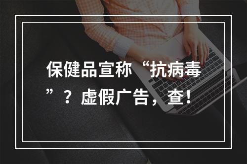 保健品宣称“抗病毒”？虚假广告，查！
