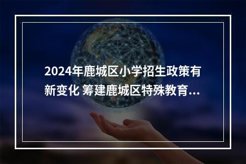2024年鹿城区小学招生政策有新变化 筹建鹿城区特殊教育学校