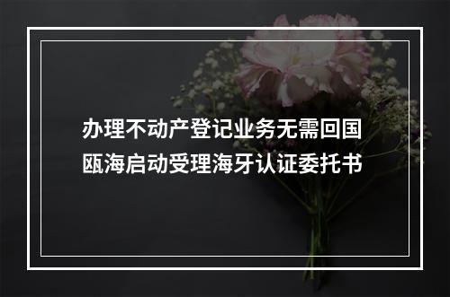 办理不动产登记业务无需回国 瓯海启动受理海牙认证委托书