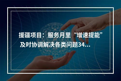 援疆项目：服务月里“增速提能” 及时协调解决各类问题34个