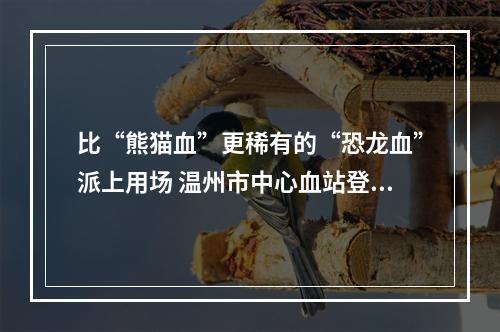比“熊猫血”更稀有的“恐龙血”派上用场 温州市中心血站登记的相同血型仅有4人