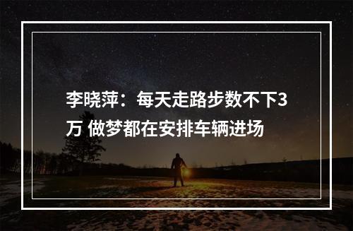 李晓萍：每天走路步数不下3万 做梦都在安排车辆进场