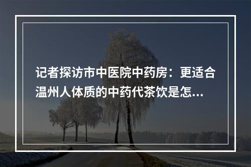 记者探访市中医院中药房：更适合温州人体质的中药代茶饮是怎么配出来的？