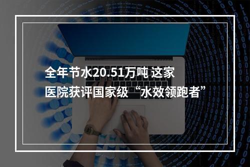 全年节水20.51万吨 这家医院获评国家级“水效领跑者”