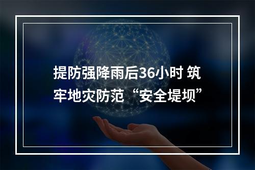 提防强降雨后36小时 筑牢地灾防范“安全堤坝”