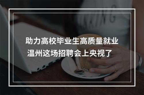 助力高校毕业生高质量就业 温州这场招聘会上央视了