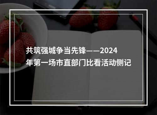 共筑强城争当先锋——2024年第一场市直部门比看活动侧记
