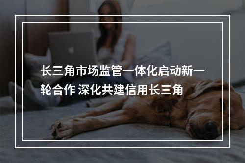 长三角市场监管一体化启动新一轮合作 深化共建信用长三角