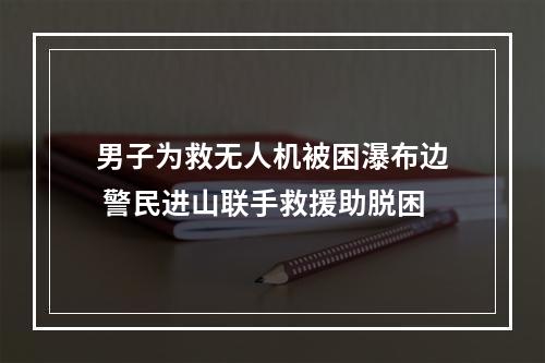 男子为救无人机被困瀑布边 警民进山联手救援助脱困