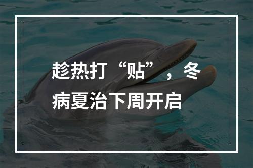 趁热打“贴”，冬病夏治下周开启