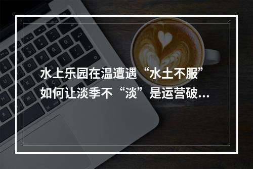 水上乐园在温遭遇“水土不服” 如何让淡季不“淡”是运营破题关键