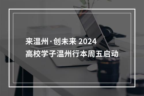 来温州·创未来 2024高校学子温州行本周五启动