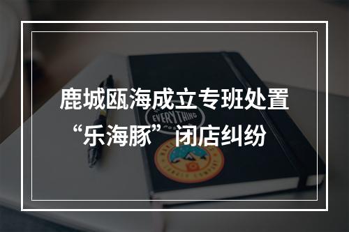 鹿城瓯海成立专班处置“乐海豚”闭店纠纷