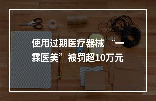 使用过期医疗器械 “一霖医美”被罚超10万元