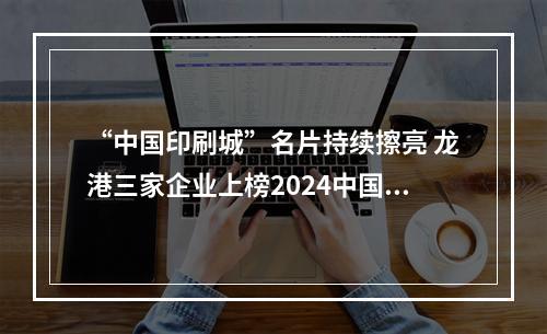“中国印刷城”名片持续擦亮 龙港三家企业上榜2024中国印刷包装企业百强