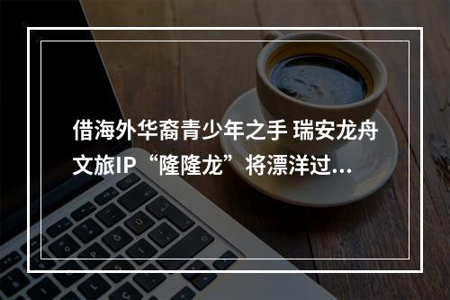 借海外华裔青少年之手 瑞安龙舟文旅IP“隆隆龙”将漂洋过海
