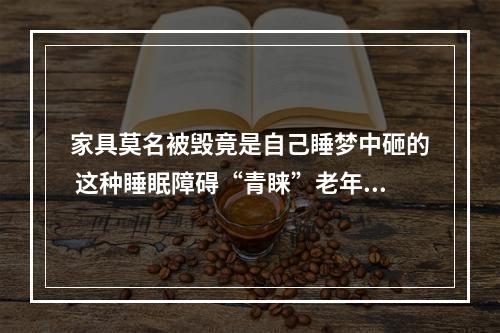 家具莫名被毁竟是自己睡梦中砸的 这种睡眠障碍“青睐”老年男性