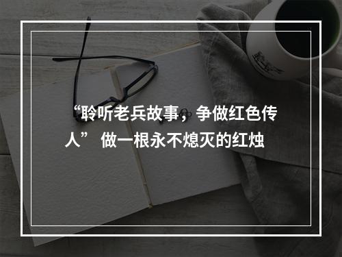 “聆听老兵故事，争做红色传人” 做一根永不熄灭的红烛