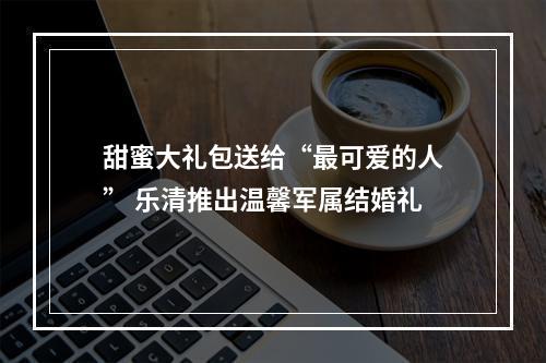 甜蜜大礼包送给“最可爱的人” 乐清推出温馨军属结婚礼