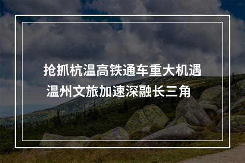 抢抓杭温高铁通车重大机遇 温州文旅加速深融长三角