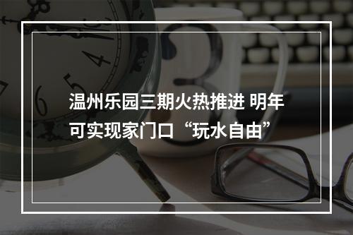 温州乐园三期火热推进 明年可实现家门口“玩水自由”