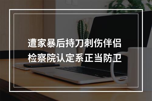 遭家暴后持刀刺伤伴侣 检察院认定系正当防卫