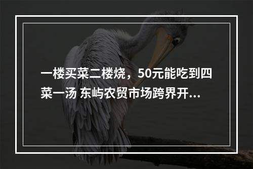 一楼买菜二楼烧，50元能吃到四菜一汤 东屿农贸市场跨界开餐饮