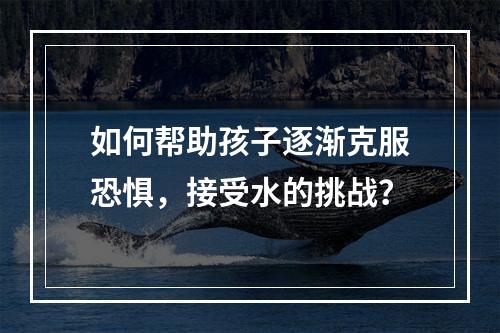 如何帮助孩子逐渐克服恐惧，接受水的挑战？