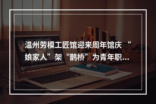 温州劳模工匠馆迎来周年馆庆 “娘家人”架“鹊桥”为青年职工寻意中人