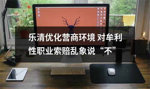 乐清优化营商环境 对牟利性职业索赔乱象说“不”