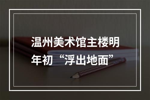 温州美术馆主楼明年初“浮出地面”