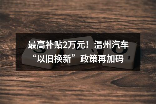 最高补贴2万元！温州汽车“以旧换新”政策再加码
