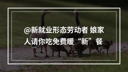 @新就业形态劳动者 娘家人请你吃免费暖“新”餐