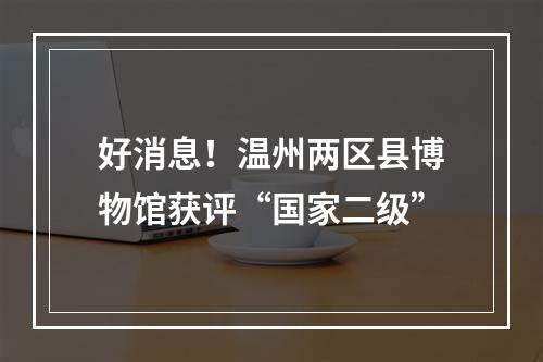 好消息！温州两区县博物馆获评“国家二级”