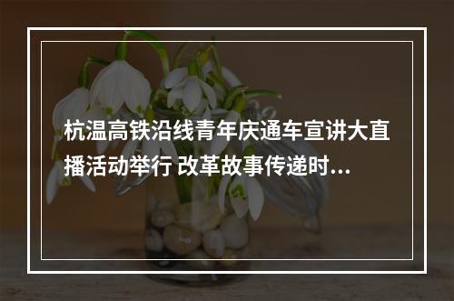 杭温高铁沿线青年庆通车宣讲大直播活动举行 改革故事传递时代强音