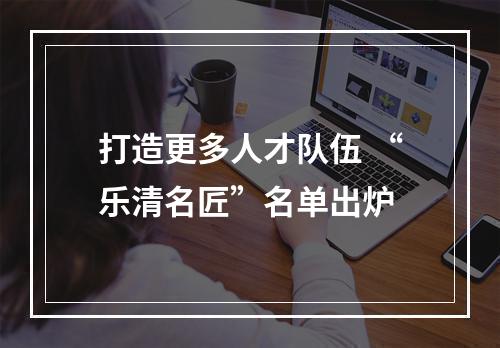 打造更多人才队伍 “乐清名匠”名单出炉