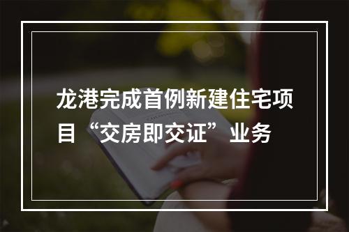 龙港完成首例新建住宅项目“交房即交证”业务