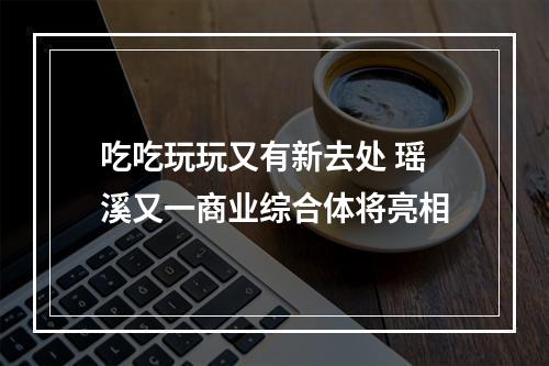 吃吃玩玩又有新去处 瑶溪又一商业综合体将亮相