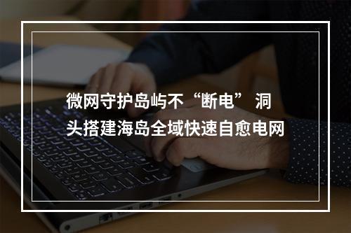 微网守护岛屿不“断电” 洞头搭建海岛全域快速自愈电网