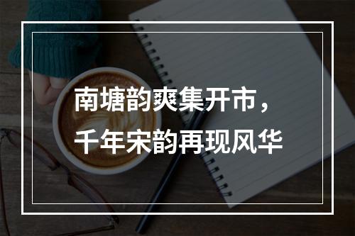 南塘韵爽集开市，千年宋韵再现风华