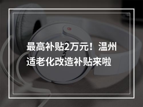 最高补贴2万元！温州适老化改造补贴来啦