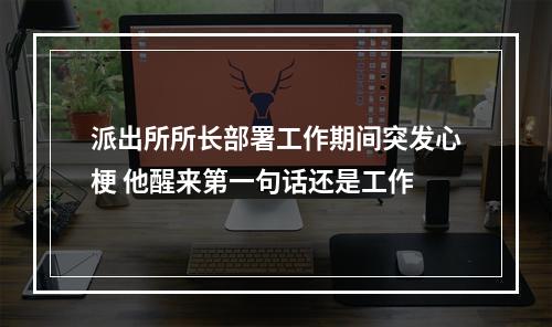 派出所所长部署工作期间突发心梗 他醒来第一句话还是工作
