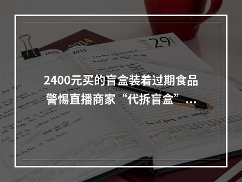2400元买的盲盒装着过期食品 警惕直播商家“代拆盲盒”套路