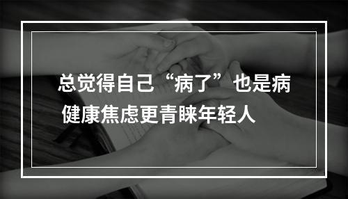 总觉得自己“病了”也是病 健康焦虑更青睐年轻人