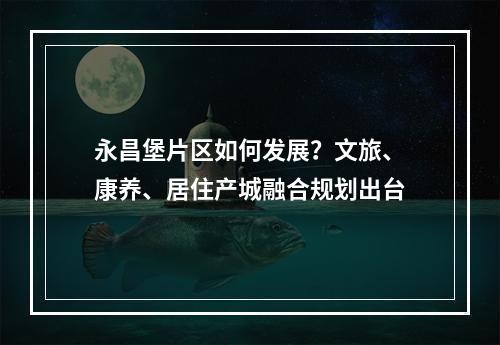 永昌堡片区如何发展？文旅、康养、居住产城融合规划出台