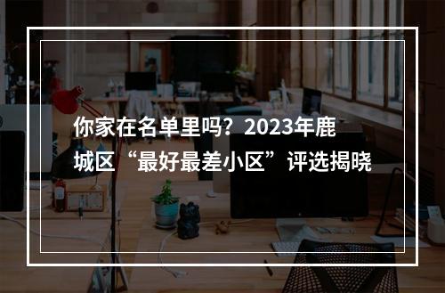 你家在名单里吗？2023年鹿城区“最好最差小区”评选揭晓
