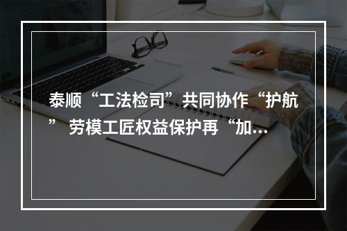 泰顺“工法检司”共同协作“护航” 劳模工匠权益保护再“加码”