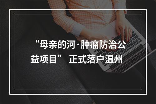 “母亲的河·肿瘤防治公益项目” 正式落户温州