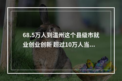 68.5万人到温州这个县级市就业创业创新 超过10万人当上了老板