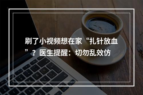 刷了小视频想在家“扎针放血”？医生提醒：切勿乱效仿